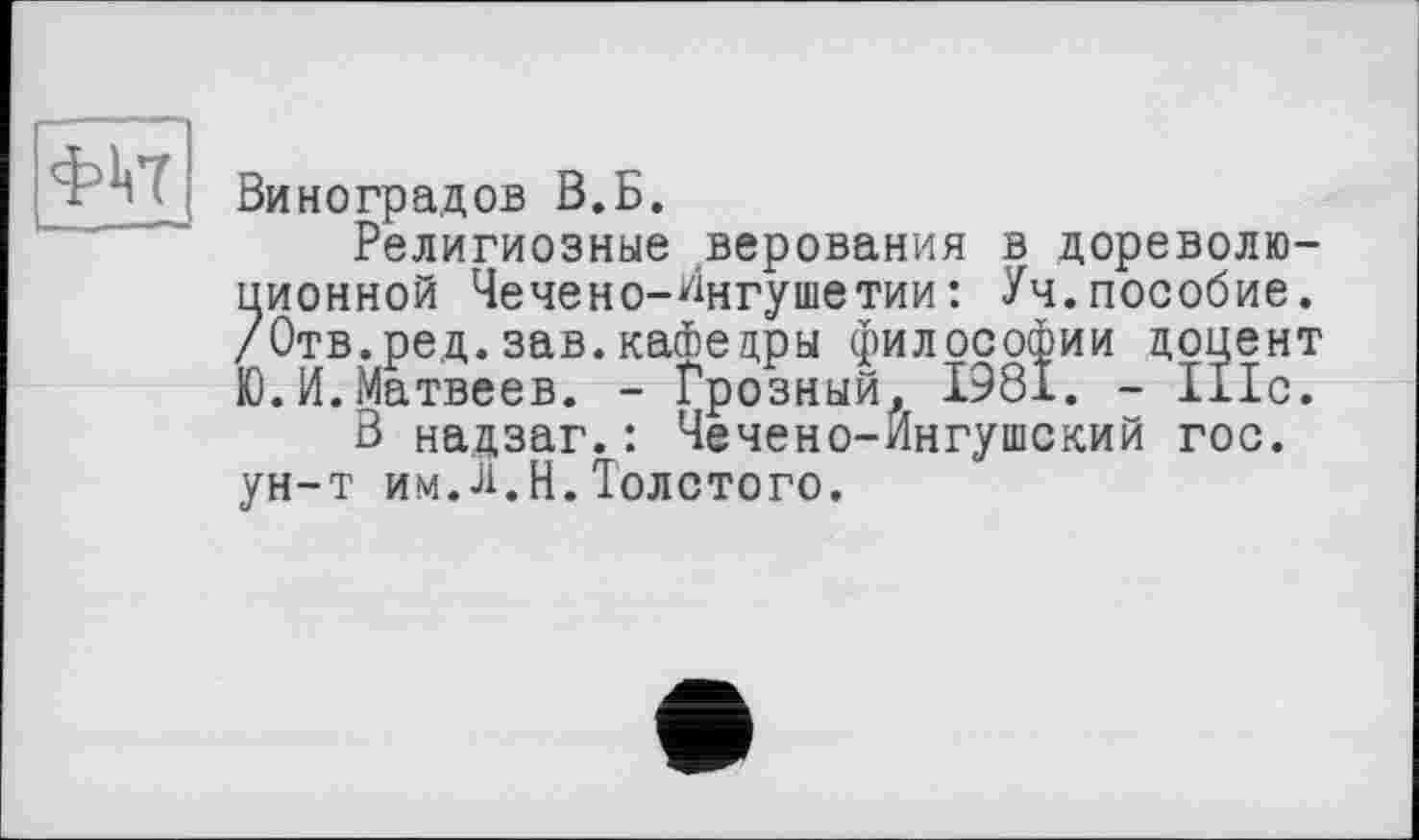 ﻿Виноградов В.Б.
Религиозные верования в дореволюционной Чечено-Ингушетии: Уч.пособие. /Отв.ред.зав.кафедры философии доцент Ю.И.Матвеев. - Грозный, І98І. - 111с.
В надзаг.: Чечено-Ингушский гос. ун-т им.л.И.Толстого.